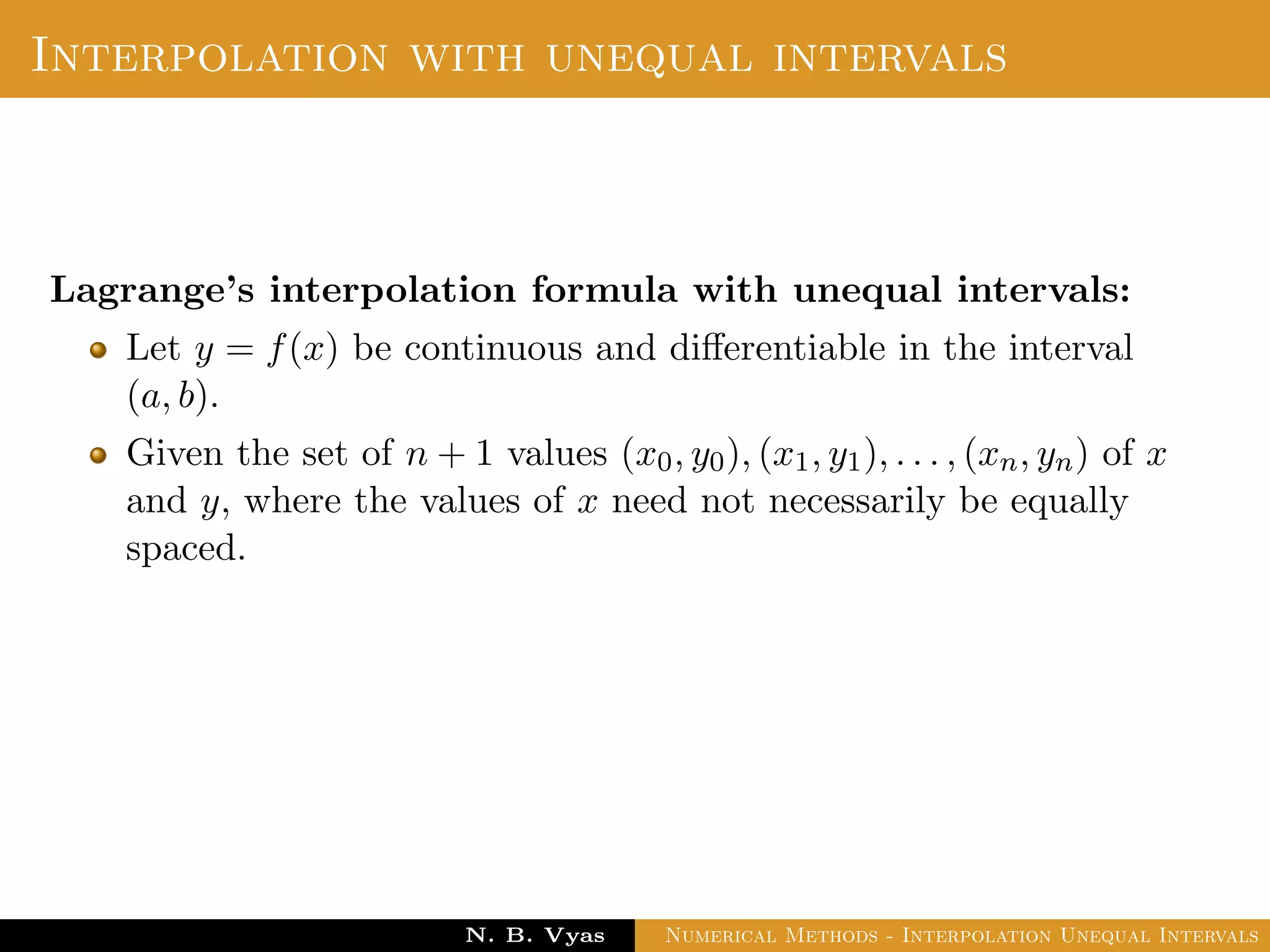 Interpolation with unequal intervals
Lagrange’s interpolation formula with unequal intervals:
Let y = f(x) be continuous and diﬀerentiable in the interval
(a, b).
Given the set of n + 1 values (x0, y0), (x1, y1), . . . , (xn, yn) of x
and y, where the values of x need not necessarily be equally
spaced.
Dr. N. B. Vyas Numerical Methods - Interpolation Unequal Intervals
 