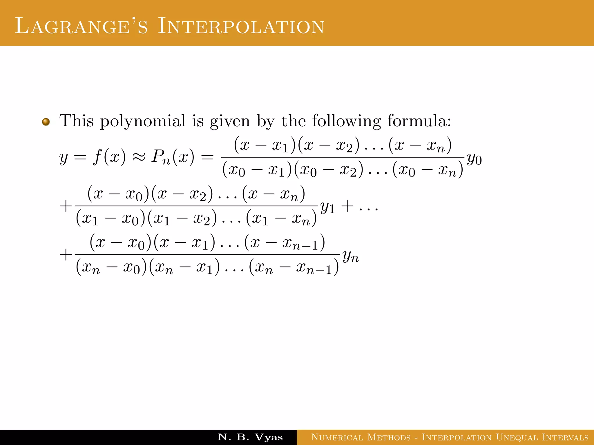 Lagrange’s Interpolation
This polynomial is given by the following formula:
y = f(x) ≈ Pn(x) =
(x − x1)(x − x2) . . . (x − xn)
(x0 − x1)(x0 − x2) . . . (x0 − xn)
y0
+
(x − x0)(x − x2) . . . (x − xn)
(x1 − x0)(x1 − x2) . . . (x1 − xn)
y1 + . . .
+
(x − x0)(x − x1) . . . (x − xn−1)
(xn − x0)(xn − x1) . . . (xn − xn−1)
yn
Dr. N. B. Vyas Numerical Methods - Interpolation Unequal Intervals
 