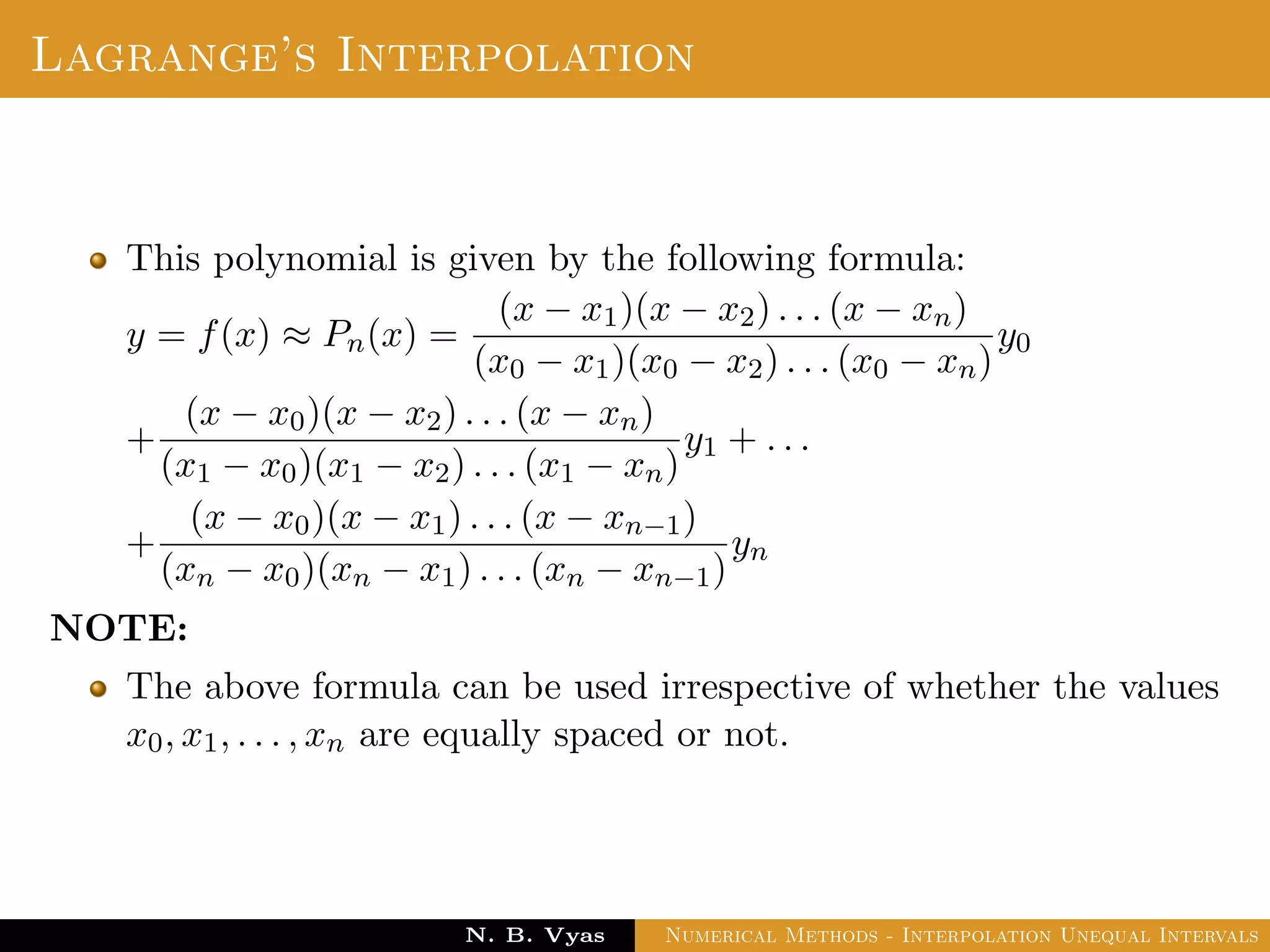 Lagrange’s Interpolation
This polynomial is given by the following formula:
y = f(x) ≈ Pn(x) =
(x − x1)(x − x2) . . . (x − xn)
(x0 − x1)(x0 − x2) . . . (x0 − xn)
y0
+
(x − x0)(x − x2) . . . (x − xn)
(x1 − x0)(x1 − x2) . . . (x1 − xn)
y1 + . . .
+
(x − x0)(x − x1) . . . (x − xn−1)
(xn − x0)(xn − x1) . . . (xn − xn−1)
yn
NOTE:
The above formula can be used irrespective of whether the values
x0, x1, . . . , xn are equally spaced or not.
Dr. N. B. Vyas Numerical Methods - Interpolation Unequal Intervals
 