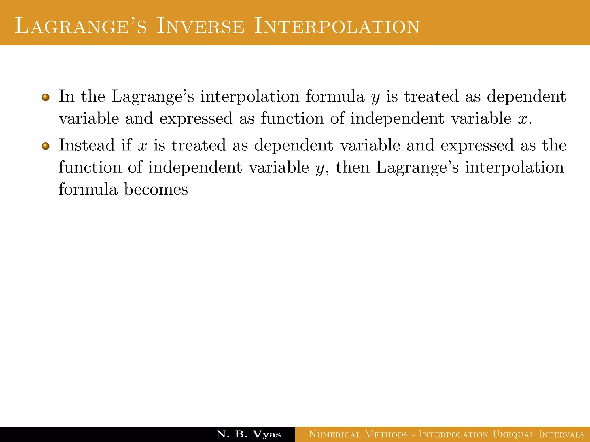 Lagrange’s Inverse Interpolation
In the Lagrange’s interpolation formula y is treated as dependent
variable and expressed as function of independent variable x.
Instead if x is treated as dependent variable and expressed as the
function of independent variable y, then Lagrange’s interpolation
formula becomes
Dr. N. B. Vyas Numerical Methods - Interpolation Unequal Intervals
 