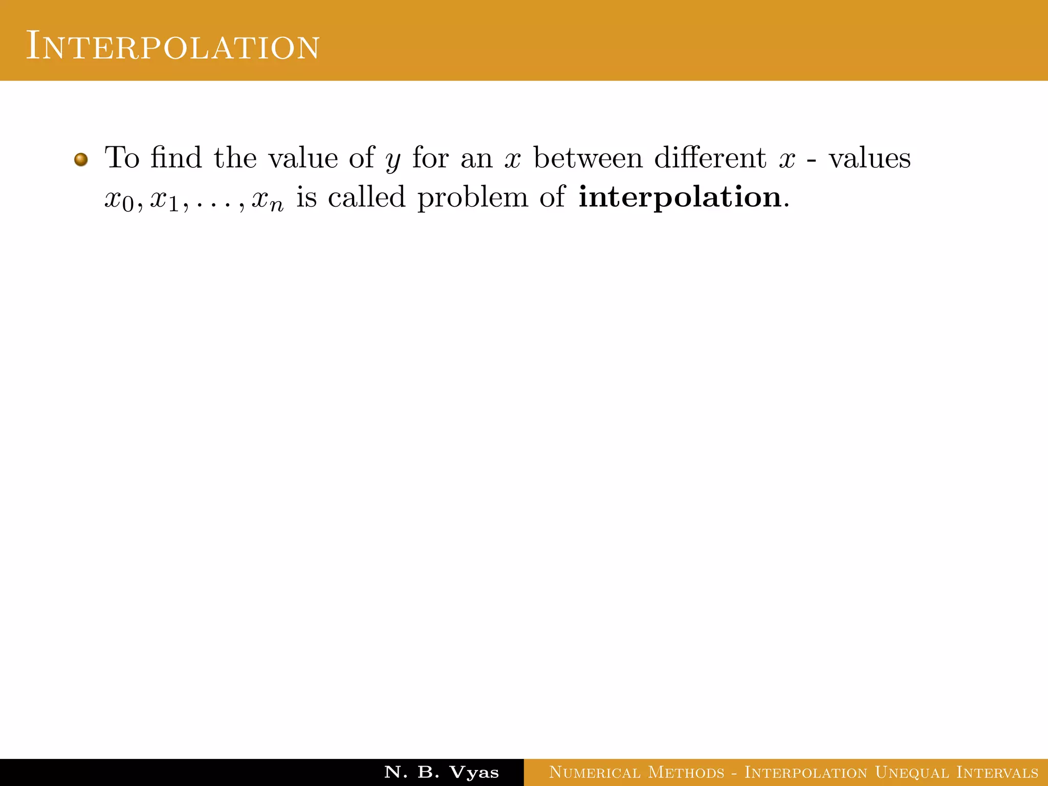 Interpolation
To ﬁnd the value of y for an x between diﬀerent x - values
x0, x1, . . . , xn is called problem of interpolation.
Dr. N. B. Vyas Numerical Methods - Interpolation Unequal Intervals
 