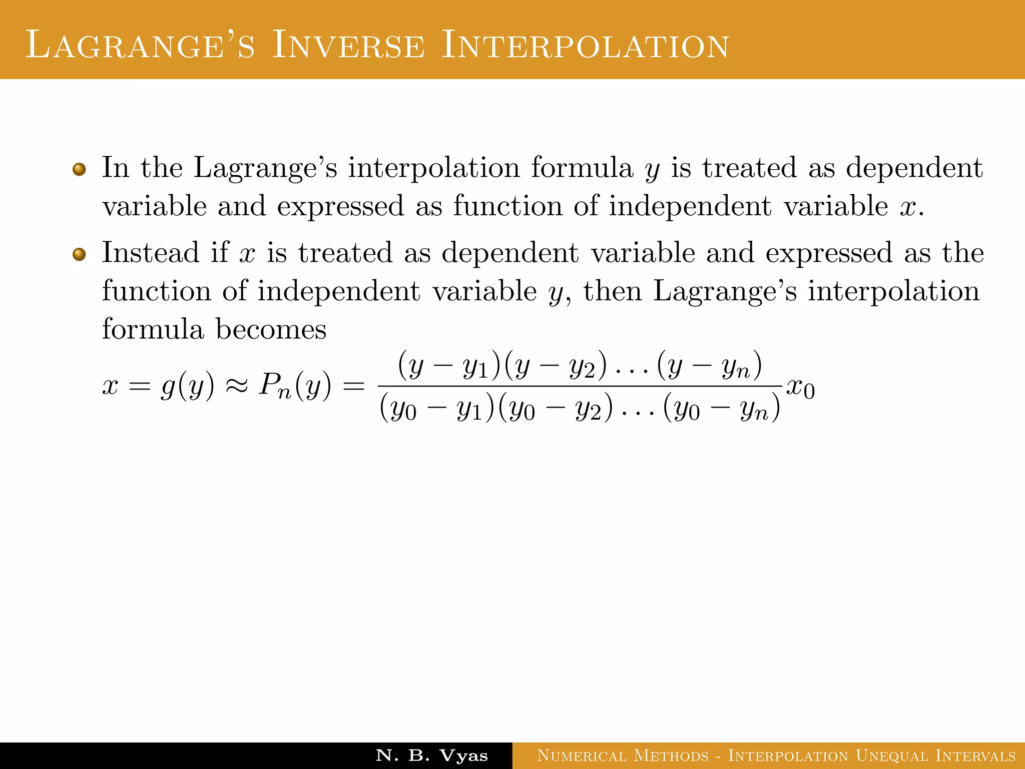 Lagrange’s Inverse Interpolation
In the Lagrange’s interpolation formula y is treated as dependent
variable and expressed as function of independent variable x.
Instead if x is treated as dependent variable and expressed as the
function of independent variable y, then Lagrange’s interpolation
formula becomes
x = g(y) ≈ Pn(y) =
(y − y1)(y − y2) . . . (y − yn)
(y0 − y1)(y0 − y2) . . . (y0 − yn)
x0
Dr. N. B. Vyas Numerical Methods - Interpolation Unequal Intervals
 