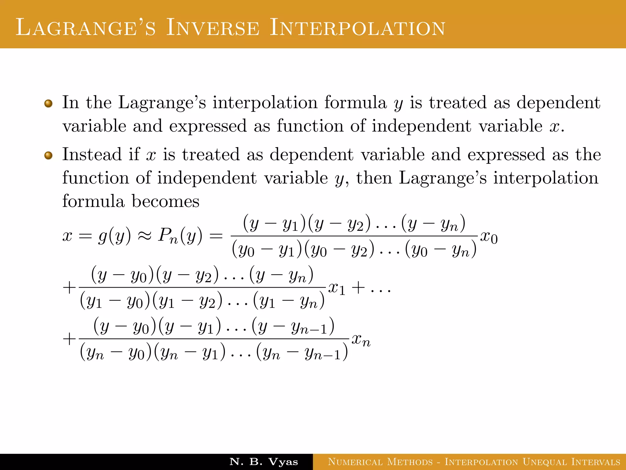 Lagrange’s Inverse Interpolation
In the Lagrange’s interpolation formula y is treated as dependent
variable and expressed as function of independent variable x.
Instead if x is treated as dependent variable and expressed as the
function of independent variable y, then Lagrange’s interpolation
formula becomes
x = g(y) ≈ Pn(y) =
(y − y1)(y − y2) . . . (y − yn)
(y0 − y1)(y0 − y2) . . . (y0 − yn)
x0
+
(y − y0)(y − y2) . . . (y − yn)
(y1 − y0)(y1 − y2) . . . (y1 − yn)
x1 + . . .
+
(y − y0)(y − y1) . . . (y − yn−1)
(yn − y0)(yn − y1) . . . (yn − yn−1)
xn
Dr. N. B. Vyas Numerical Methods - Interpolation Unequal Intervals
 
