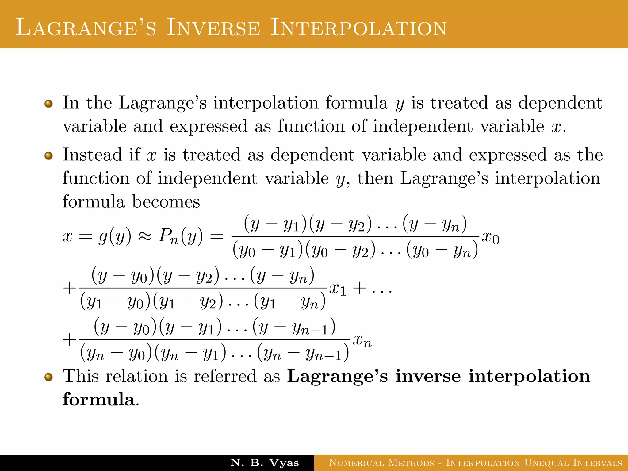 Lagrange’s Inverse Interpolation
In the Lagrange’s interpolation formula y is treated as dependent
variable and expressed as function of independent variable x.
Instead if x is treated as dependent variable and expressed as the
function of independent variable y, then Lagrange’s interpolation
formula becomes
x = g(y) ≈ Pn(y) =
(y − y1)(y − y2) . . . (y − yn)
(y0 − y1)(y0 − y2) . . . (y0 − yn)
x0
+
(y − y0)(y − y2) . . . (y − yn)
(y1 − y0)(y1 − y2) . . . (y1 − yn)
x1 + . . .
+
(y − y0)(y − y1) . . . (y − yn−1)
(yn − y0)(yn − y1) . . . (yn − yn−1)
xn
This relation is referred as Lagrange’s inverse interpolation
formula.
Dr. N. B. Vyas Numerical Methods - Interpolation Unequal Intervals
 