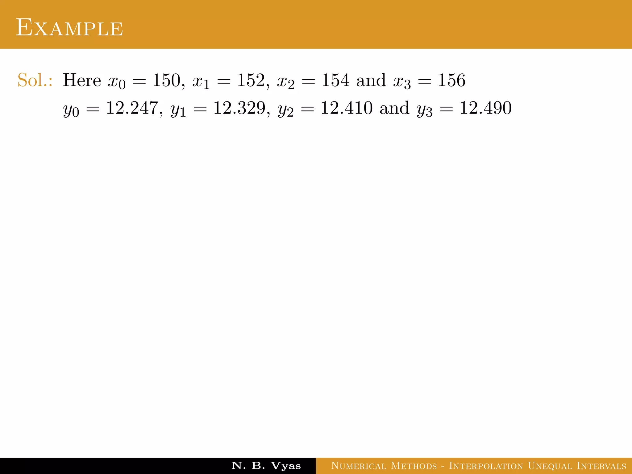 Example
Sol.: Here x0 = 150, x1 = 152, x2 = 154 and x3 = 156
y0 = 12.247, y1 = 12.329, y2 = 12.410 and y3 = 12.490
Dr. N. B. Vyas Numerical Methods - Interpolation Unequal Intervals
 