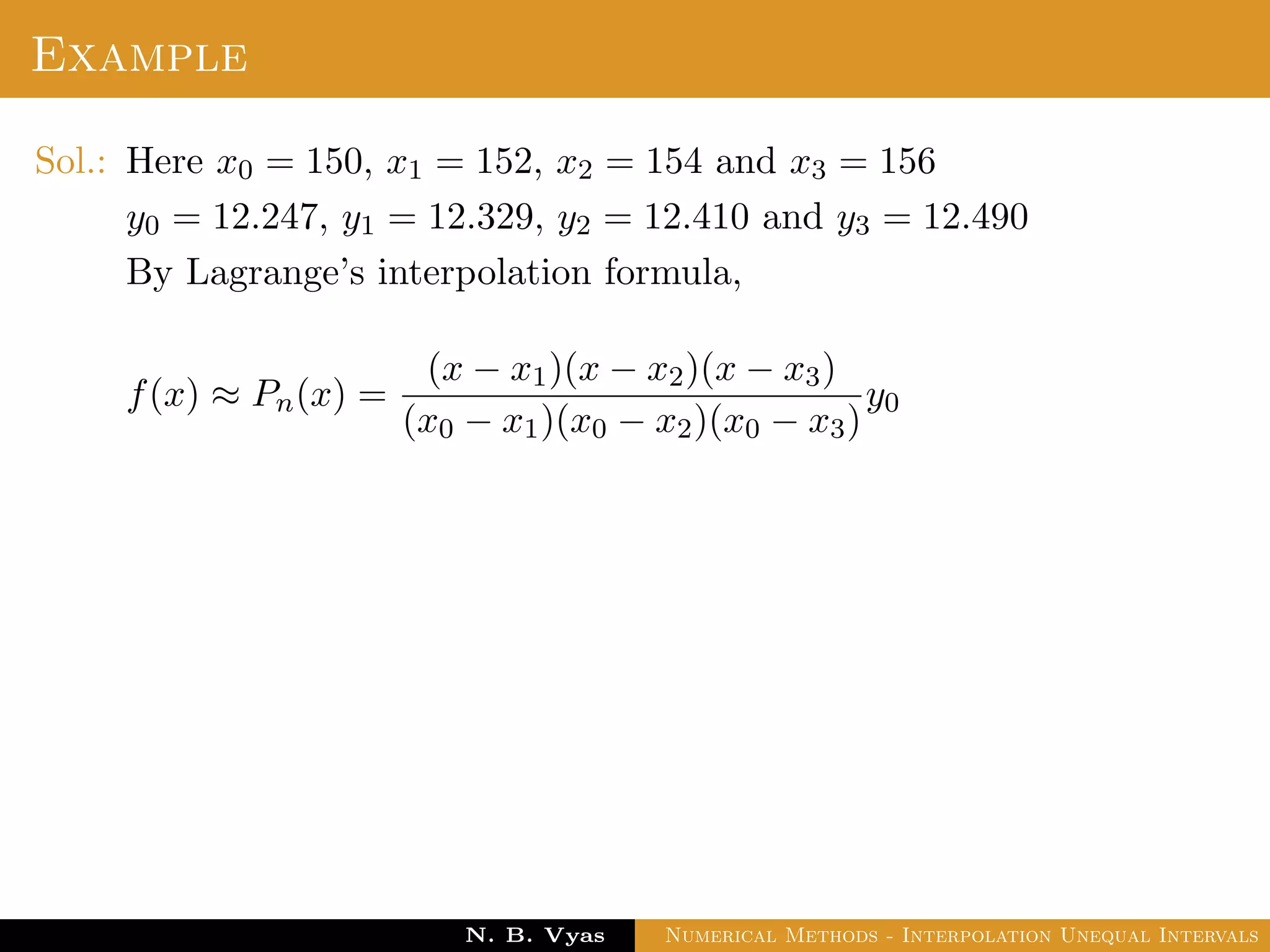 Example
Sol.: Here x0 = 150, x1 = 152, x2 = 154 and x3 = 156
y0 = 12.247, y1 = 12.329, y2 = 12.410 and y3 = 12.490
By Lagrange’s interpolation formula,
f(x) ≈ Pn(x) =
(x − x1)(x − x2)(x − x3)
(x0 − x1)(x0 − x2)(x0 − x3)
y0
Dr. N. B. Vyas Numerical Methods - Interpolation Unequal Intervals
 