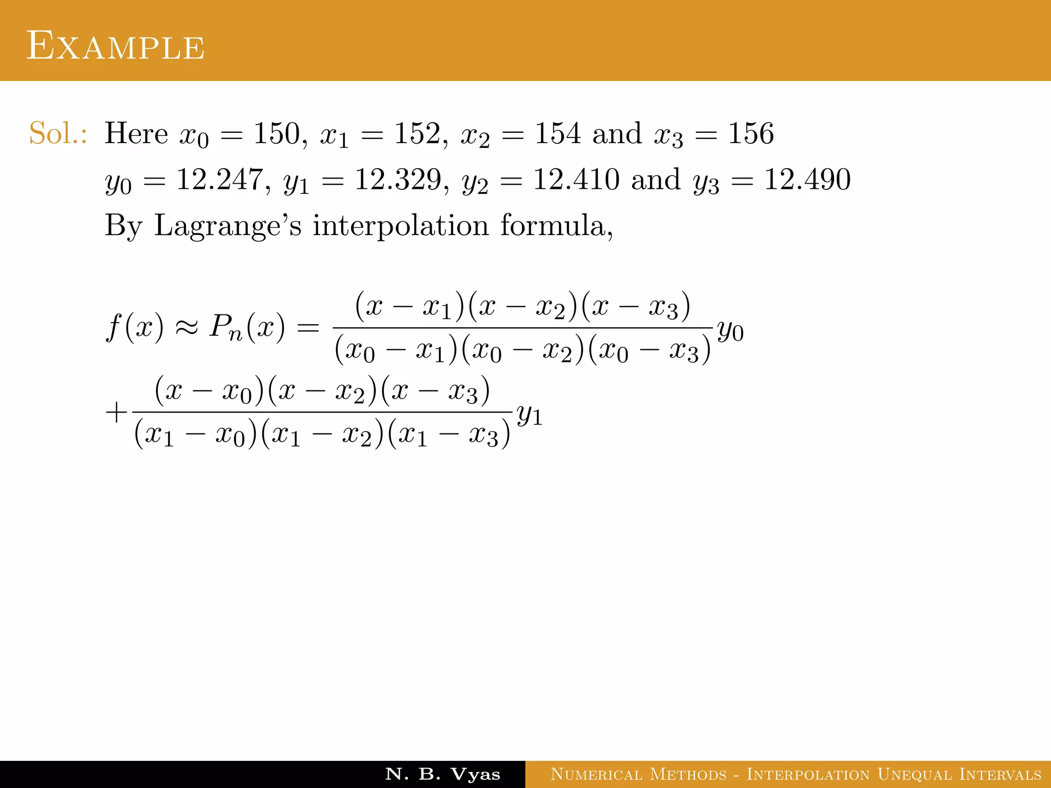 Example
Sol.: Here x0 = 150, x1 = 152, x2 = 154 and x3 = 156
y0 = 12.247, y1 = 12.329, y2 = 12.410 and y3 = 12.490
By Lagrange’s interpolation formula,
f(x) ≈ Pn(x) =
(x − x1)(x − x2)(x − x3)
(x0 − x1)(x0 − x2)(x0 − x3)
y0
+
(x − x0)(x − x2)(x − x3)
(x1 − x0)(x1 − x2)(x1 − x3)
y1
Dr. N. B. Vyas Numerical Methods - Interpolation Unequal Intervals
 