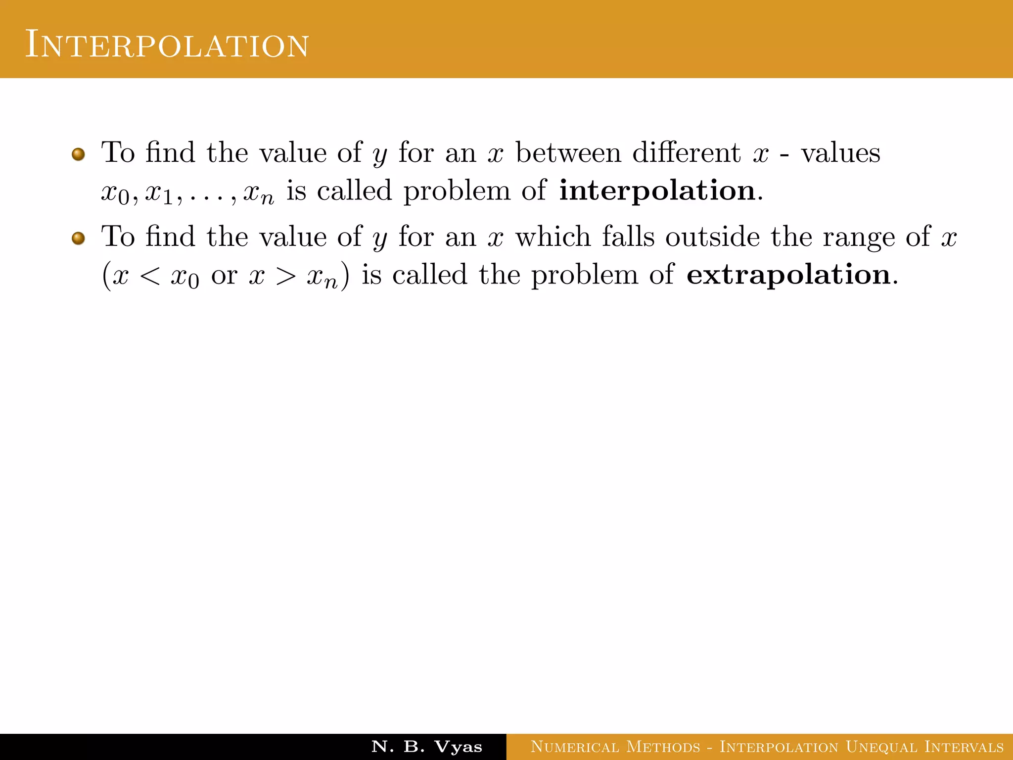Interpolation
To ﬁnd the value of y for an x between diﬀerent x - values
x0, x1, . . . , xn is called problem of interpolation.
To ﬁnd the value of y for an x which falls outside the range of x
(x < x0 or x > xn) is called the problem of extrapolation.
Dr. N. B. Vyas Numerical Methods - Interpolation Unequal Intervals
 