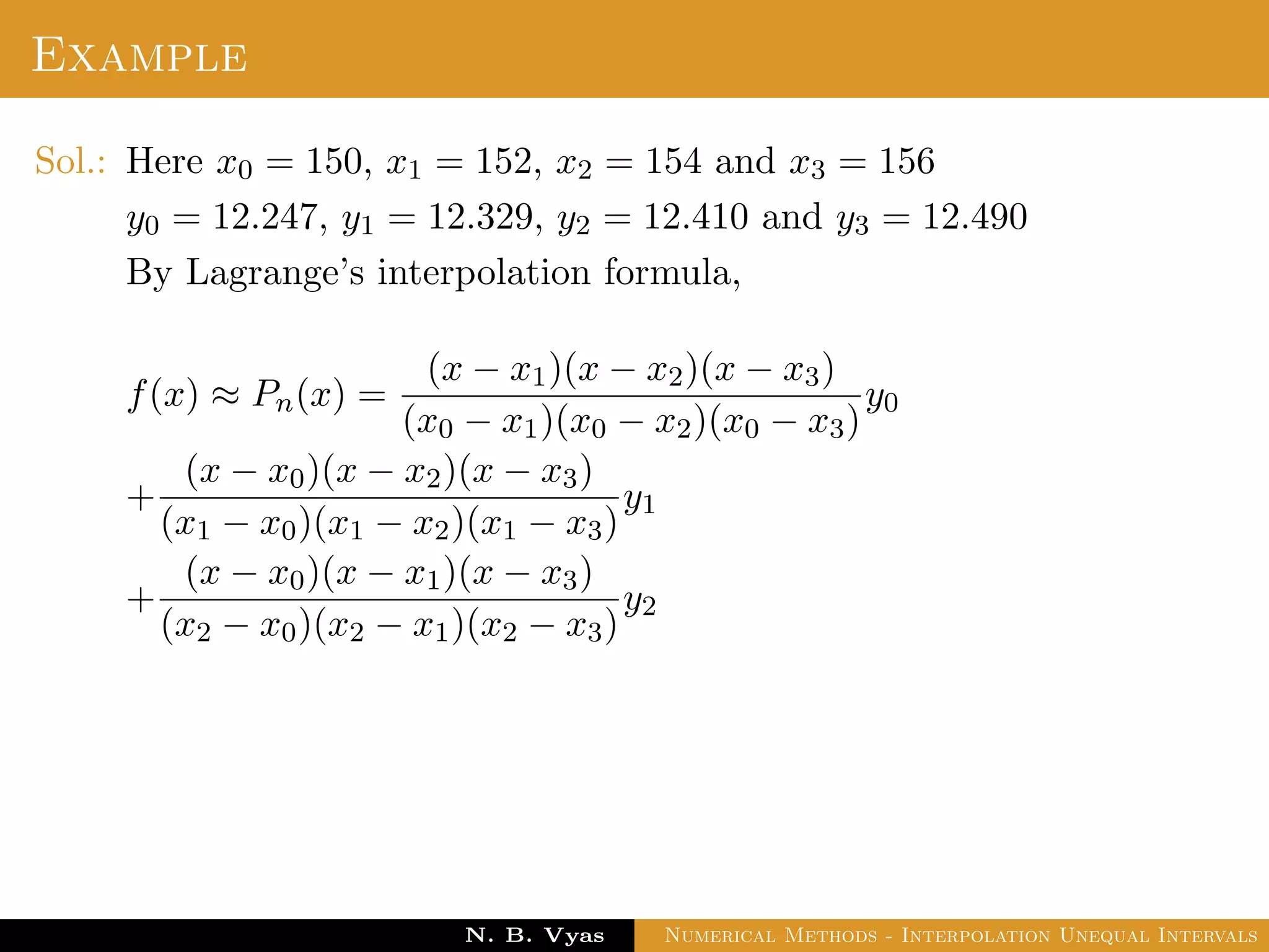 Example
Sol.: Here x0 = 150, x1 = 152, x2 = 154 and x3 = 156
y0 = 12.247, y1 = 12.329, y2 = 12.410 and y3 = 12.490
By Lagrange’s interpolation formula,
f(x) ≈ Pn(x) =
(x − x1)(x − x2)(x − x3)
(x0 − x1)(x0 − x2)(x0 − x3)
y0
+
(x − x0)(x − x2)(x − x3)
(x1 − x0)(x1 − x2)(x1 − x3)
y1
+
(x − x0)(x − x1)(x − x3)
(x2 − x0)(x2 − x1)(x2 − x3)
y2
Dr. N. B. Vyas Numerical Methods - Interpolation Unequal Intervals
 