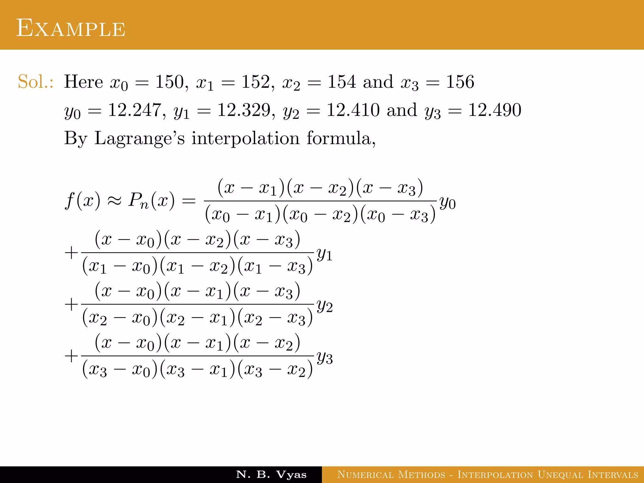 Example
Sol.: Here x0 = 150, x1 = 152, x2 = 154 and x3 = 156
y0 = 12.247, y1 = 12.329, y2 = 12.410 and y3 = 12.490
By Lagrange’s interpolation formula,
f(x) ≈ Pn(x) =
(x − x1)(x − x2)(x − x3)
(x0 − x1)(x0 − x2)(x0 − x3)
y0
+
(x − x0)(x − x2)(x − x3)
(x1 − x0)(x1 − x2)(x1 − x3)
y1
+
(x − x0)(x − x1)(x − x3)
(x2 − x0)(x2 − x1)(x2 − x3)
y2
+
(x − x0)(x − x1)(x − x2)
(x3 − x0)(x3 − x1)(x3 − x2)
y3
Dr. N. B. Vyas Numerical Methods - Interpolation Unequal Intervals
 
