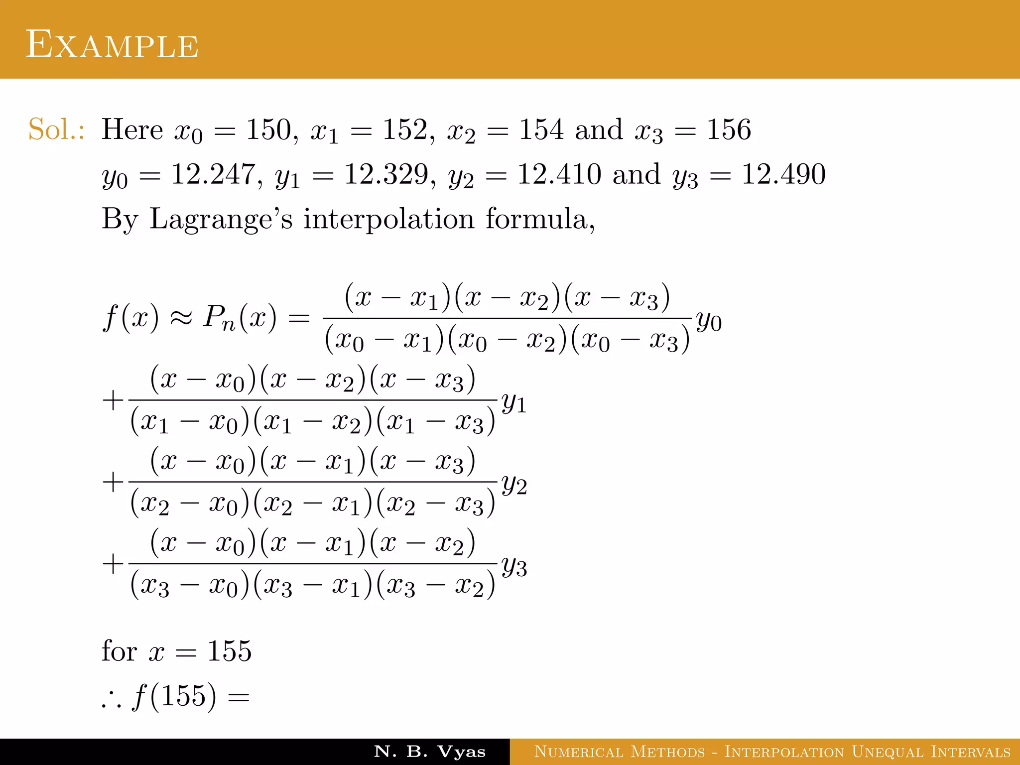 Example
Sol.: Here x0 = 150, x1 = 152, x2 = 154 and x3 = 156
y0 = 12.247, y1 = 12.329, y2 = 12.410 and y3 = 12.490
By Lagrange’s interpolation formula,
f(x) ≈ Pn(x) =
(x − x1)(x − x2)(x − x3)
(x0 − x1)(x0 − x2)(x0 − x3)
y0
+
(x − x0)(x − x2)(x − x3)
(x1 − x0)(x1 − x2)(x1 − x3)
y1
+
(x − x0)(x − x1)(x − x3)
(x2 − x0)(x2 − x1)(x2 − x3)
y2
+
(x − x0)(x − x1)(x − x2)
(x3 − x0)(x3 − x1)(x3 − x2)
y3
for x = 155
∴ f(155) =
Dr. N. B. Vyas Numerical Methods - Interpolation Unequal Intervals
 