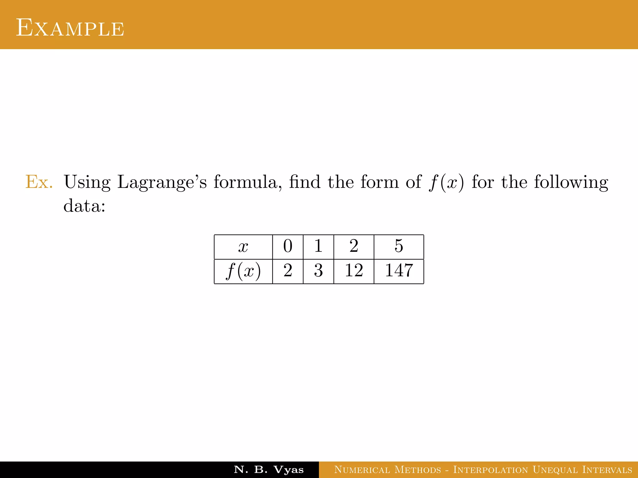 Example
Ex. Using Lagrange’s formula, ﬁnd the form of f(x) for the following
data:
x 0 1 2 5
f(x) 2 3 12 147
Dr. N. B. Vyas Numerical Methods - Interpolation Unequal Intervals
 