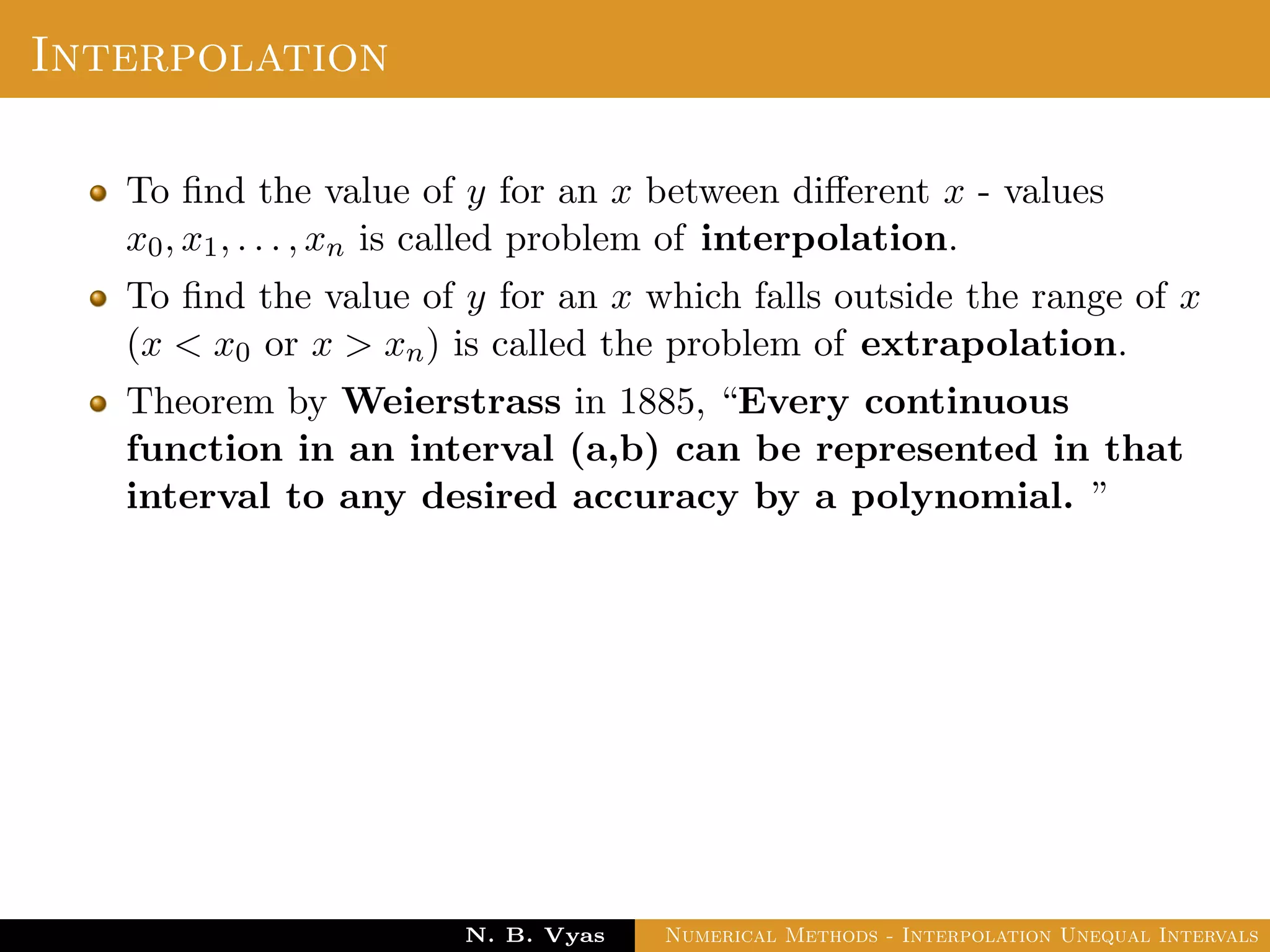 Interpolation
To ﬁnd the value of y for an x between diﬀerent x - values
x0, x1, . . . , xn is called problem of interpolation.
To ﬁnd the value of y for an x which falls outside the range of x
(x < x0 or x > xn) is called the problem of extrapolation.
Theorem by Weierstrass in 1885, “Every continuous
function in an interval (a,b) can be represented in that
interval to any desired accuracy by a polynomial. ”
Dr. N. B. Vyas Numerical Methods - Interpolation Unequal Intervals
 