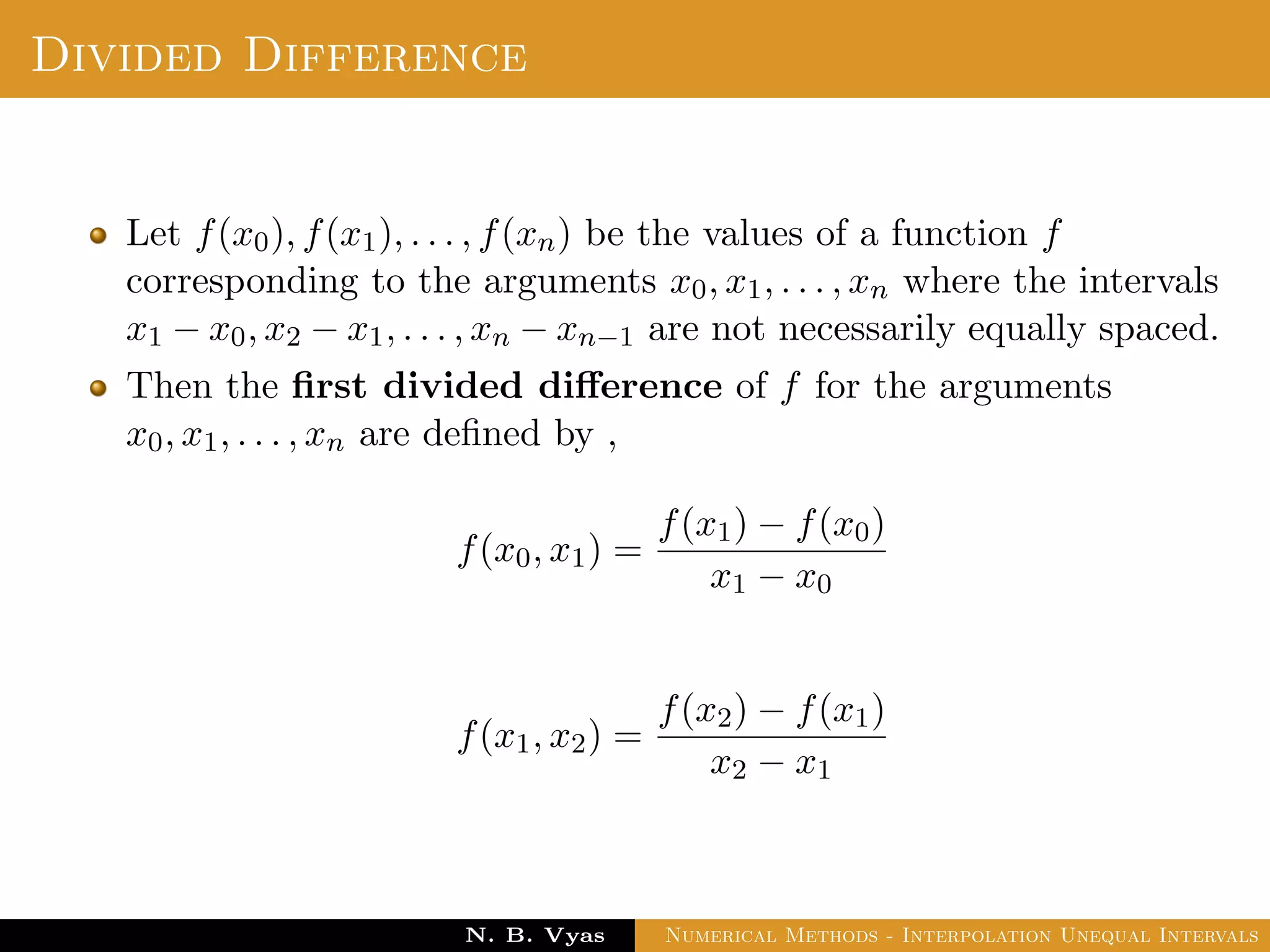 Example
Sol.: Let us evaluate y = 3x2 + x + 1 for x = 1, x = 2 and x = 3
These values are x0 = 1, x1 = 2 and x2 = 3 and
y0 = 5, y1 = 15 and y2 = 31
By Lagrange’s interpolation formula,
y =
(x − x1)(x − x2)
(x0 − x1)(x0 − x2)
y0 +
(x − x0)(x − x2)
(x1 − x0)(x1 − x2)
y1
+
(x − x0)(x − x1)
(x2 − x0)(x2 − x1)
y2
substituting above values, we get
y = 2.5(x − 2)(x − 3) − 15(x − 1)(x − 3) + 15.5(x − 1)(x − 2)
Dr. N. B. Vyas Numerical Methods - Interpolation Unequal Intervals
 