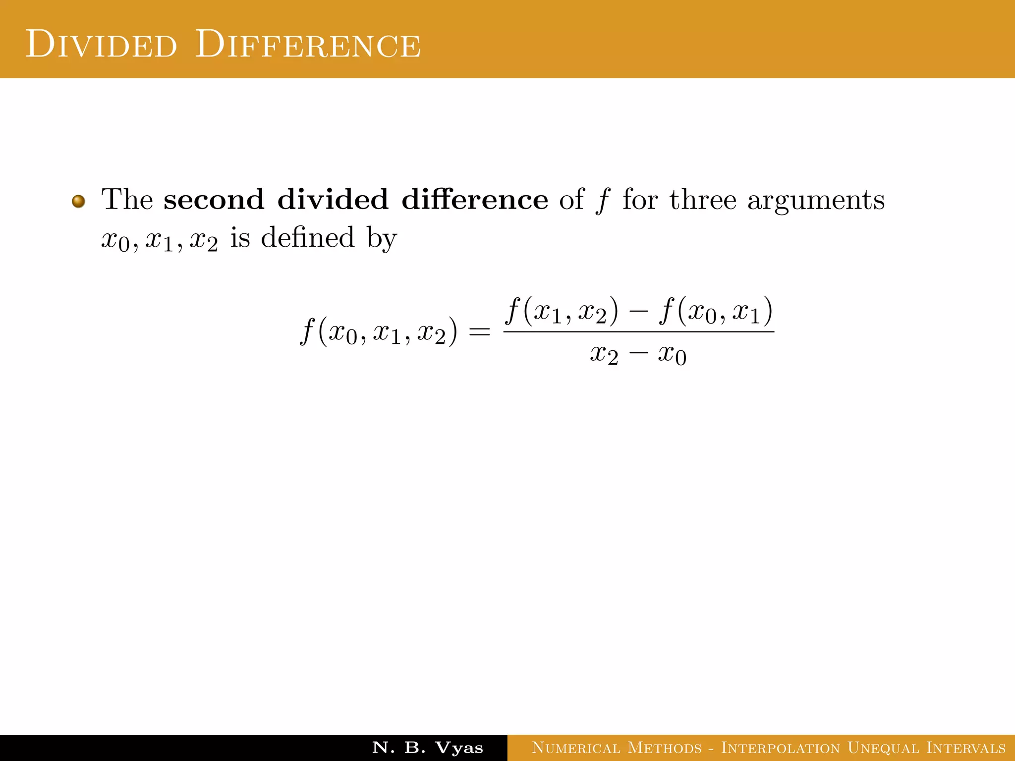 Example
Sol.: Let us evaluate y = 3x2 + x + 1 for x = 1, x = 2 and x = 3
These values are x0 = 1, x1 = 2 and x2 = 3 and
y0 = 5, y1 = 15 and y2 = 31
By Lagrange’s interpolation formula,
y =
(x − x1)(x − x2)
(x0 − x1)(x0 − x2)
y0 +
(x − x0)(x − x2)
(x1 − x0)(x1 − x2)
y1
+
(x − x0)(x − x1)
(x2 − x0)(x2 − x1)
y2
substituting above values, we get
y = 2.5(x − 2)(x − 3) − 15(x − 1)(x − 3) + 15.5(x − 1)(x − 2)
Dr. N. B. Vyas Numerical Methods - Interpolation Unequal Intervals
 
