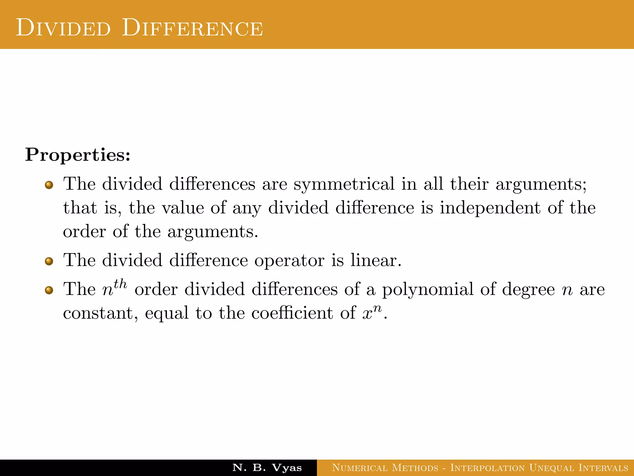 Error in Interpolation
Error in Interpolation:
We assume that f(x) has continuous derivatives of order upto
n + 1 for all x ∈ (a, b). Since, f(x) is approximated by Pn(x), the
results contains errors. We deﬁne the error of interpolation or
truncation error as
E(f, x) = f(x) − Pn(x) =
(x − x0)(x − x1) . . . (x − xn)
(n + 1)!
f(n+1)(ξ)
where min(x0, x1, . . . , xn, x) < ξ < min(x0, x1, . . . , xn, x)
Dr. N. B. Vyas Numerical Methods - Interpolation Unequal Intervals
 