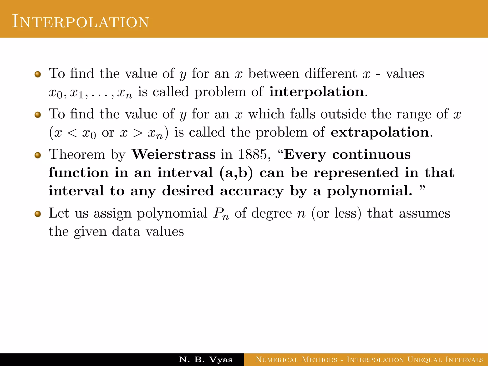 Interpolation
To ﬁnd the value of y for an x between diﬀerent x - values
x0, x1, . . . , xn is called problem of interpolation.
To ﬁnd the value of y for an x which falls outside the range of x
(x < x0 or x > xn) is called the problem of extrapolation.
Theorem by Weierstrass in 1885, “Every continuous
function in an interval (a,b) can be represented in that
interval to any desired accuracy by a polynomial. ”
Let us assign polynomial Pn of degree n (or less) that assumes
the given data values
Dr. N. B. Vyas Numerical Methods - Interpolation Unequal Intervals
 