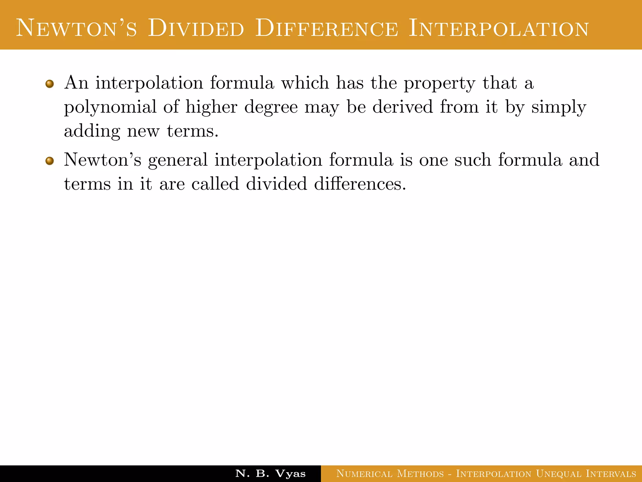 Error in Interpolation
Error in Interpolation:
We assume that f(x) has continuous derivatives of order upto
n + 1 for all x ∈ (a, b). Since, f(x) is approximated by Pn(x), the
results contains errors. We deﬁne the error of interpolation or
truncation error as
E(f, x) = f(x) − Pn(x) =
(x − x0)(x − x1) . . . (x − xn)
(n + 1)!
f(n+1)(ξ)
where min(x0, x1, . . . , xn, x) < ξ < min(x0, x1, . . . , xn, x)
since, ξ is an unknown, it is diﬃcult to ﬁnd the value of error.
However, we can ﬁnd a bound of the error. The bound of the
error is obtained as
|E(f, x)| ≤
|(x − x0)(x − x1) . . . (x − xn)|
(n + 1)!
max
a≤ξ≤b
|f(n+1)(ξ)|
Dr. N. B. Vyas Numerical Methods - Interpolation Unequal Intervals
 