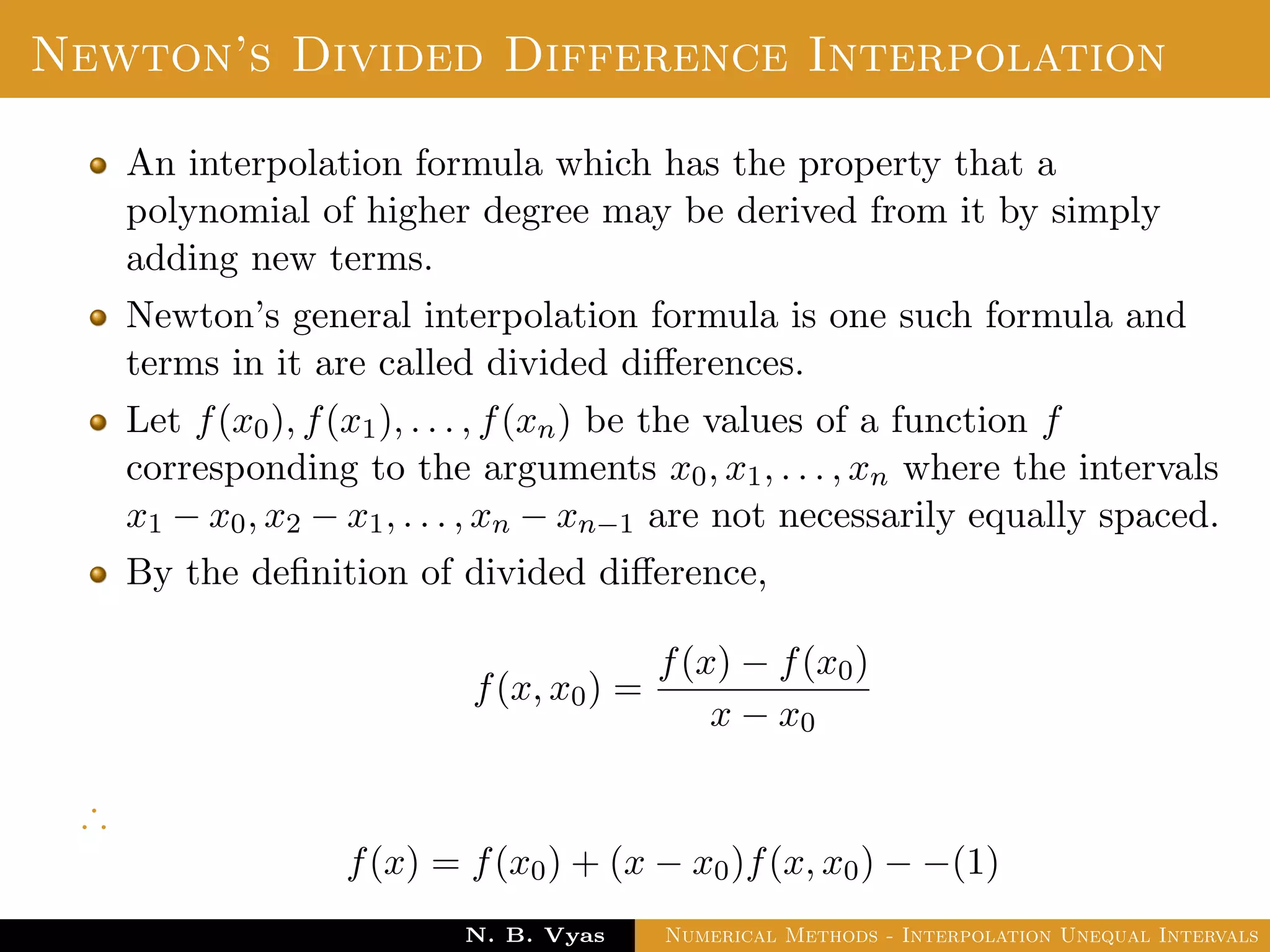 Lagrange’s Interpolation
Disadvantages:
In practice, we often do not know the degree of the interpolation
polynomial that will give the required accuracy, so we should be
prepared to increase the degree if necessary.
To increase the degree the addition of another interpolation point
leads to re-computation.
i.e. no previous work is useful.
Dr. N. B. Vyas Numerical Methods - Interpolation Unequal Intervals
 