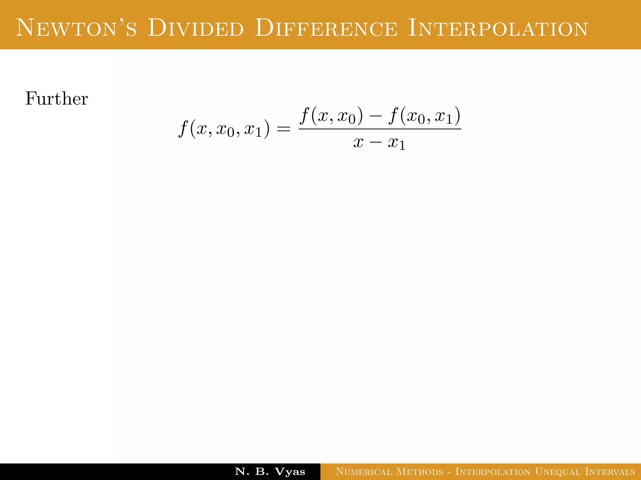 Lagrange’s Interpolation
Disadvantages:
In practice, we often do not know the degree of the interpolation
polynomial that will give the required accuracy, so we should be
prepared to increase the degree if necessary.
To increase the degree the addition of another interpolation point
leads to re-computation.
i.e. no previous work is useful.
E.g: In calculating Pk(x), no obvious advantage can be taken of
the fact that one already has calculated Pk−1(x).
Dr. N. B. Vyas Numerical Methods - Interpolation Unequal Intervals
 