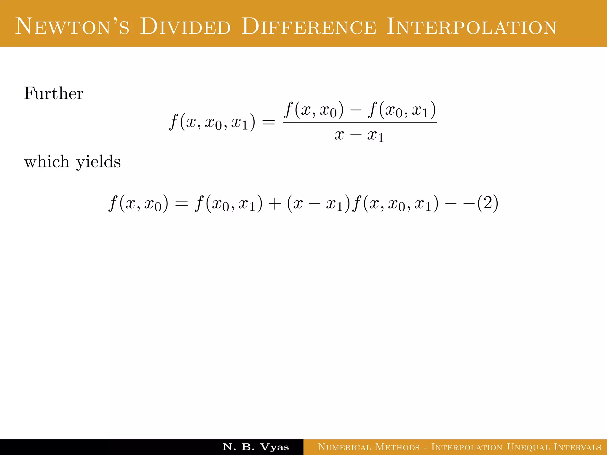 Lagrange’s Interpolation
Disadvantages:
In practice, we often do not know the degree of the interpolation
polynomial that will give the required accuracy, so we should be
prepared to increase the degree if necessary.
To increase the degree the addition of another interpolation point
leads to re-computation.
i.e. no previous work is useful.
E.g: In calculating Pk(x), no obvious advantage can be taken of
the fact that one already has calculated Pk−1(x).
That means we need to calculate entirely new polynomial.
Dr. N. B. Vyas Numerical Methods - Interpolation Unequal Intervals
 
