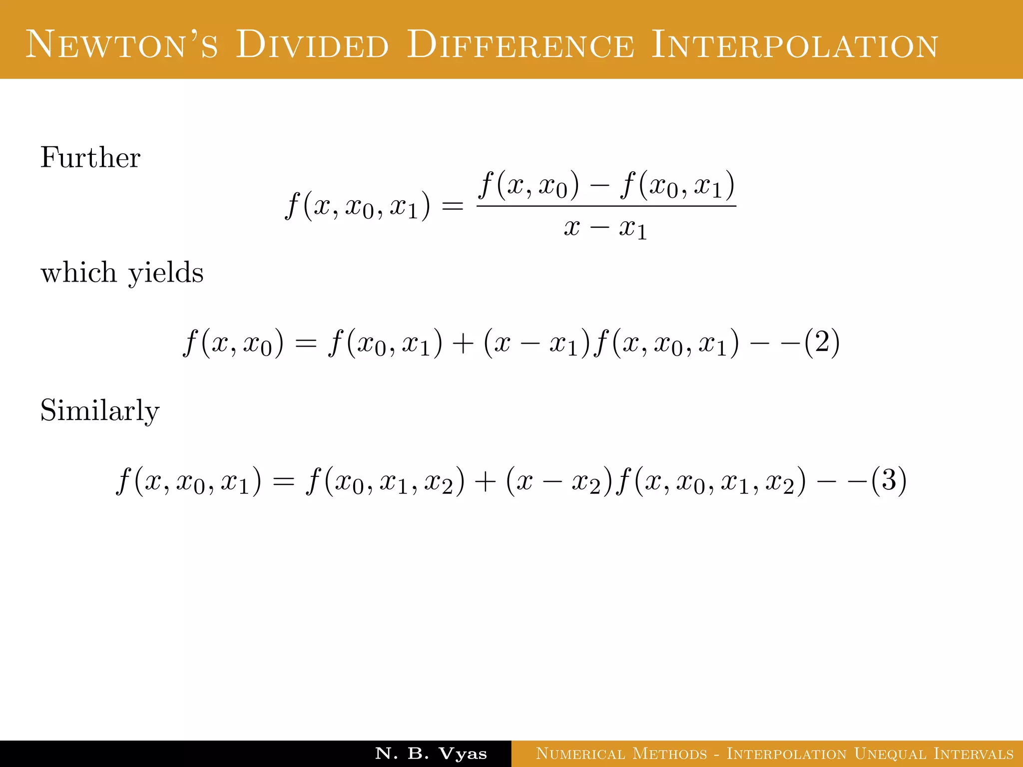 Divided Difference
Let f(x0), f(x1), . . . , f(xn) be the values of a function f
corresponding to the arguments x0, x1, . . . , xn where the intervals
x1 − x0, x2 − x1, . . . , xn − xn−1 are not necessarily equally spaced.
Dr. N. B. Vyas Numerical Methods - Interpolation Unequal Intervals
 