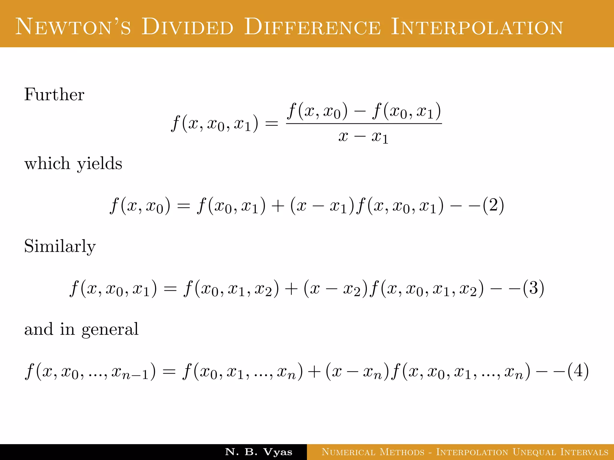 Divided Difference
Let f(x0), f(x1), . . . , f(xn) be the values of a function f
corresponding to the arguments x0, x1, . . . , xn where the intervals
x1 − x0, x2 − x1, . . . , xn − xn−1 are not necessarily equally spaced.
Then the ﬁrst divided diﬀerence of f for the arguments
x0, x1, . . . , xn are deﬁned by ,
Dr. N. B. Vyas Numerical Methods - Interpolation Unequal Intervals
 
