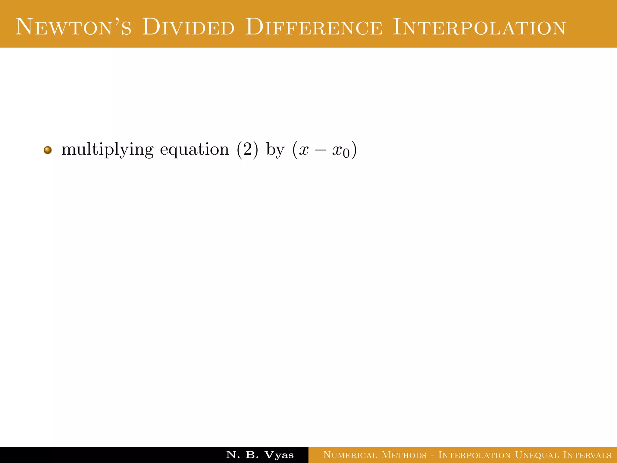 Divided Difference
Let f(x0), f(x1), . . . , f(xn) be the values of a function f
corresponding to the arguments x0, x1, . . . , xn where the intervals
x1 − x0, x2 − x1, . . . , xn − xn−1 are not necessarily equally spaced.
Then the ﬁrst divided diﬀerence of f for the arguments
x0, x1, . . . , xn are deﬁned by ,
f(x0, x1) =
f(x1) − f(x0)
x1 − x0
Dr. N. B. Vyas Numerical Methods - Interpolation Unequal Intervals
 
