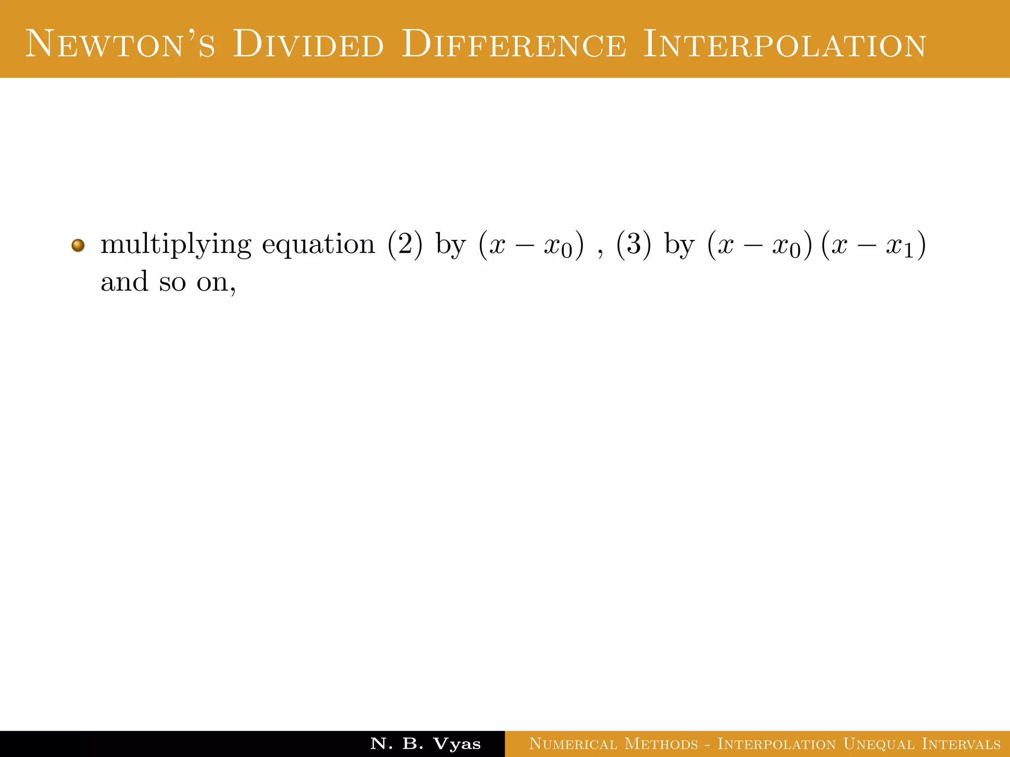Divided Difference
Let f(x0), f(x1), . . . , f(xn) be the values of a function f
corresponding to the arguments x0, x1, . . . , xn where the intervals
x1 − x0, x2 − x1, . . . , xn − xn−1 are not necessarily equally spaced.
Then the ﬁrst divided diﬀerence of f for the arguments
x0, x1, . . . , xn are deﬁned by ,
f(x0, x1) =
f(x1) − f(x0)
x1 − x0
f(x1, x2) =
f(x2) − f(x1)
x2 − x1
Dr. N. B. Vyas Numerical Methods - Interpolation Unequal Intervals
 
