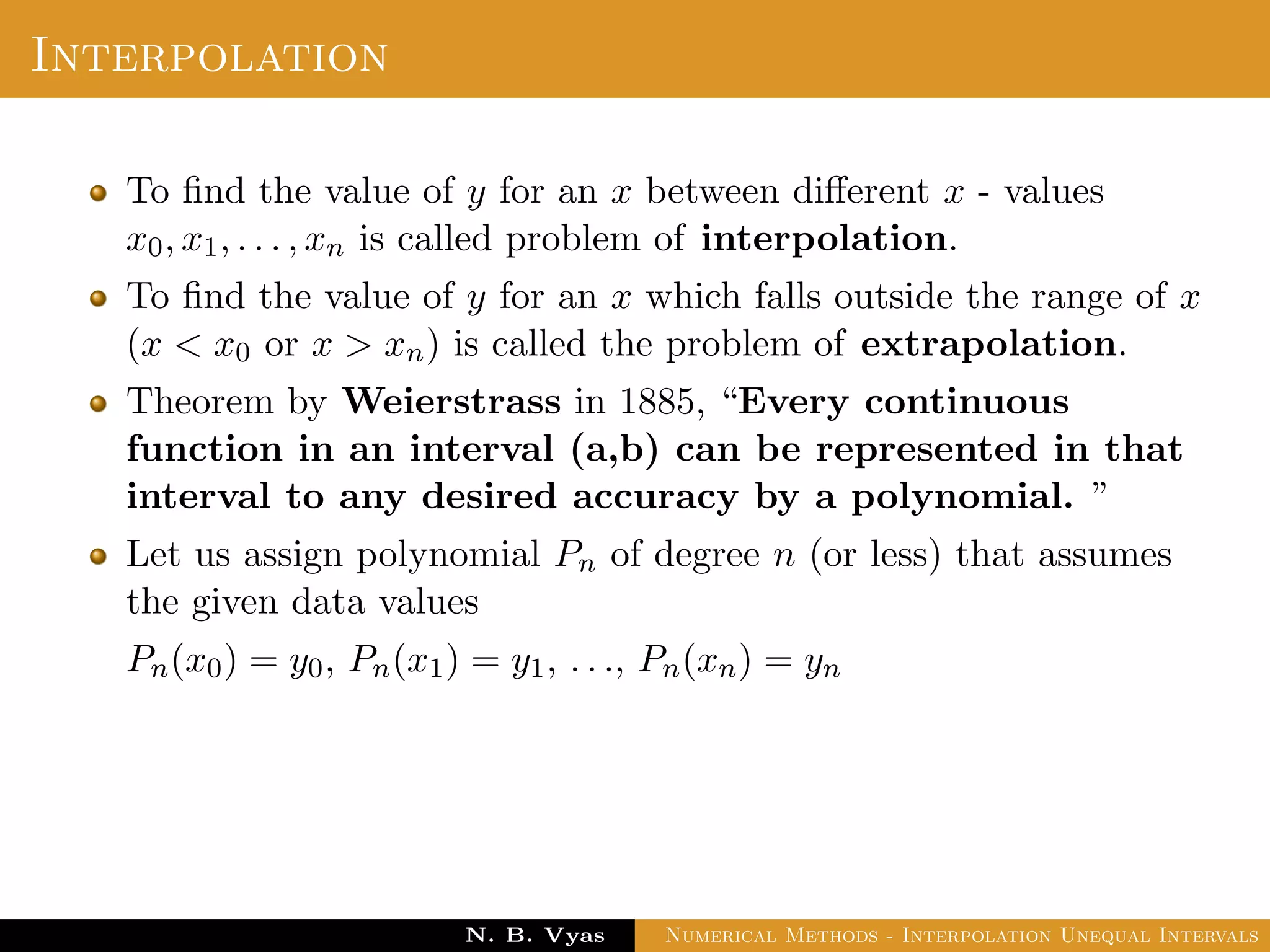 Interpolation
To ﬁnd the value of y for an x between diﬀerent x - values
x0, x1, . . . , xn is called problem of interpolation.
To ﬁnd the value of y for an x which falls outside the range of x
(x < x0 or x > xn) is called the problem of extrapolation.
Theorem by Weierstrass in 1885, “Every continuous
function in an interval (a,b) can be represented in that
interval to any desired accuracy by a polynomial. ”
Let us assign polynomial Pn of degree n (or less) that assumes
the given data values
Pn(x0) = y0, Pn(x1) = y1, . . ., Pn(xn) = yn
Dr. N. B. Vyas Numerical Methods - Interpolation Unequal Intervals
 
