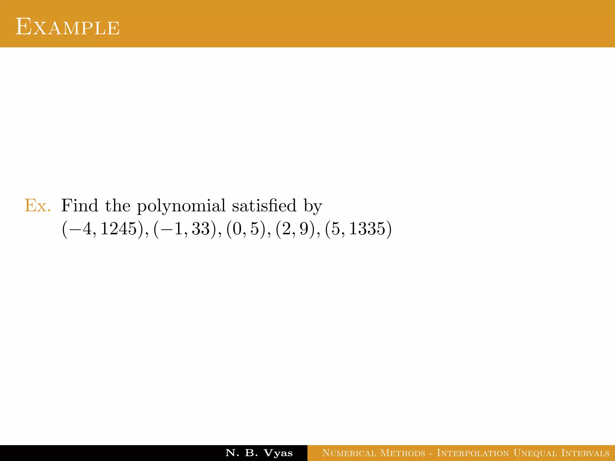 Newton’s Divided Difference Interpolation
An interpolation formula which has the property that a
polynomial of higher degree may be derived from it by simply
adding new terms.
Newton’s general interpolation formula is one such formula and
terms in it are called divided diﬀerences.
Let f(x0), f(x1), . . . , f(xn) be the values of a function f
corresponding to the arguments x0, x1, . . . , xn where the intervals
x1 − x0, x2 − x1, . . . , xn − xn−1 are not necessarily equally spaced.
By the deﬁnition of divided diﬀerence,
Dr. N. B. Vyas Numerical Methods - Interpolation Unequal Intervals
 