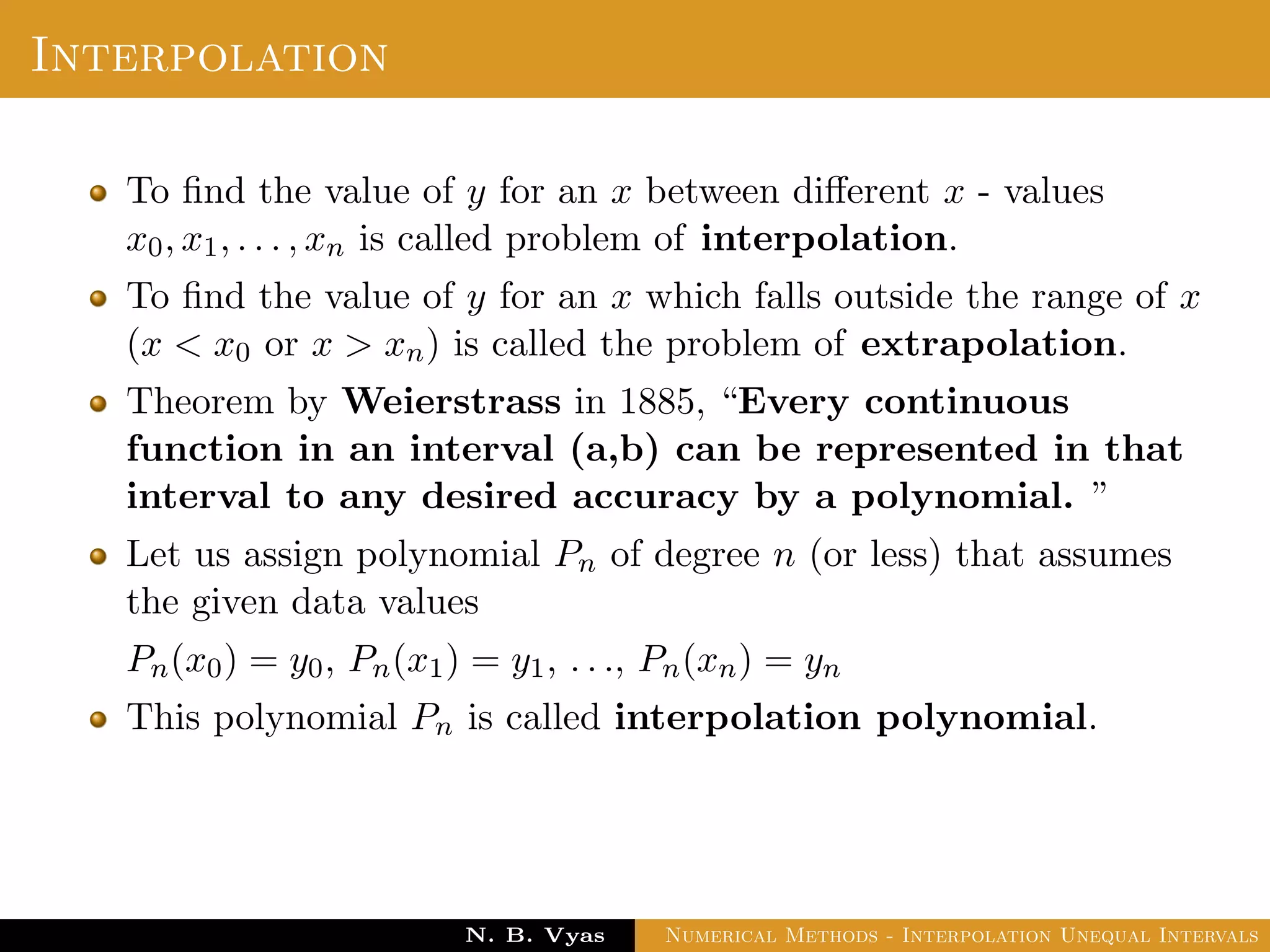 Interpolation
To ﬁnd the value of y for an x between diﬀerent x - values
x0, x1, . . . , xn is called problem of interpolation.
To ﬁnd the value of y for an x which falls outside the range of x
(x < x0 or x > xn) is called the problem of extrapolation.
Theorem by Weierstrass in 1885, “Every continuous
function in an interval (a,b) can be represented in that
interval to any desired accuracy by a polynomial. ”
Let us assign polynomial Pn of degree n (or less) that assumes
the given data values
Pn(x0) = y0, Pn(x1) = y1, . . ., Pn(xn) = yn
This polynomial Pn is called interpolation polynomial.
Dr. N. B. Vyas Numerical Methods - Interpolation Unequal Intervals
 