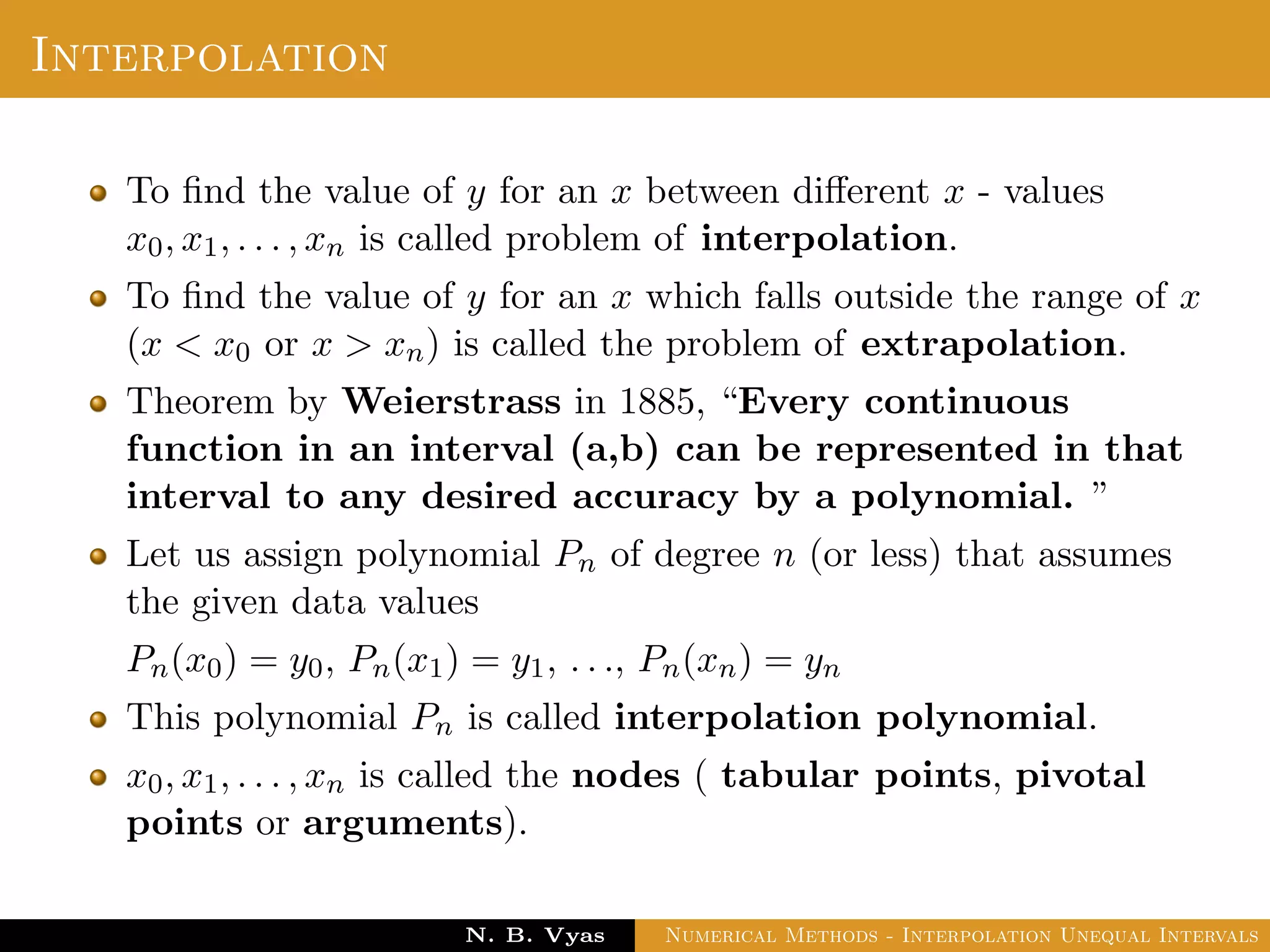 Interpolation
To ﬁnd the value of y for an x between diﬀerent x - values
x0, x1, . . . , xn is called problem of interpolation.
To ﬁnd the value of y for an x which falls outside the range of x
(x < x0 or x > xn) is called the problem of extrapolation.
Theorem by Weierstrass in 1885, “Every continuous
function in an interval (a,b) can be represented in that
interval to any desired accuracy by a polynomial. ”
Let us assign polynomial Pn of degree n (or less) that assumes
the given data values
Pn(x0) = y0, Pn(x1) = y1, . . ., Pn(xn) = yn
This polynomial Pn is called interpolation polynomial.
x0, x1, . . . , xn is called the nodes ( tabular points, pivotal
points or arguments).
Dr. N. B. Vyas Numerical Methods - Interpolation Unequal Intervals
 