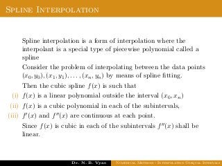 Spline Interpolation
Spline interpolation is a form of interpolation where the
interpolant is a special type of piecewise polynomial called a
spline
Consider the problem of interpolating between the data points
(x0, y0), (x1, y1), . . . , (xn, yn) by means of spline ﬁtting.
Then the cubic spline f(x) is such that
(i) f(x) is a linear polynomial outside the interval (x0, xn)
(ii) f(x) is a cubic polynomial in each of the subintervals,
(iii) f (x) and f (x) are continuous at each point.
Since f(x) is cubic in each of the subintervals f (x) shall be
linear.
Dr. N. B. Vyas Numerical Methods - Interpolation Unequal Intervals
 