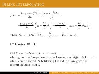 Spline Interpolation
f(x) =
(xi+1 − x)3Mi
6h
+
(x − xi)3Mi+1
6h
+
(xi+1 − x)
h
yi −
h2
6
Mi +
(x − xi)
h
yi+1 −
h2
6
Mi+1
where Mi−1 + 4Mi + Mi+1 =
6
h2
(yi−1 − 2yi + yi+1),
i = 1, 2, 3, ..., (n − 1)
and M0 = 0, Mn = 0, xi+1 − xi = h.
which gives n + 1 equations in n + 1 unknowns Mi(i = 0, 1, ..., n)
which can be solved. Substituting the value of Mi gives the
concerned cubic spline.
Dr. N. B. Vyas Numerical Methods - Interpolation Unequal Intervals
 