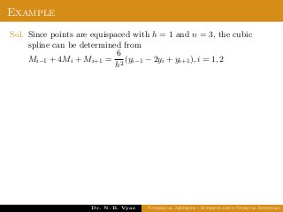 Example
Sol. Since points are equispaced with h = 1 and n = 3, the cubic
spline can be determined from
Mi−1 + 4Mi + Mi+1 =
6
h2
(yi−1 − 2yi + yi+1), i = 1, 2
Dr. N. B. Vyas Numerical Methods - Interpolation Unequal Intervals
 