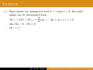 Example
Sol. Since points are equispaced with h = 1 and n = 3, the cubic
spline can be determined from
Mi−1 + 4Mi + Mi+1 =
6
h2
(yi−1 − 2yi + yi+1), i = 1, 2
also M0 = 0 , M3 = 0
∴ for i = 1,
Dr. N. B. Vyas Numerical Methods - Interpolation Unequal Intervals
 