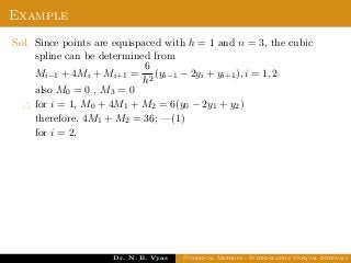 Example
Sol. Since points are equispaced with h = 1 and n = 3, the cubic
spline can be determined from
Mi−1 + 4Mi + Mi+1 =
6
h2
(yi−1 − 2yi + yi+1), i = 1, 2
also M0 = 0 , M3 = 0
∴ for i = 1, M0 + 4M1 + M2 = 6(y0 − 2y1 + y2)
therefore, 4M1 + M2 = 36; —(1)
for i = 2,
Dr. N. B. Vyas Numerical Methods - Interpolation Unequal Intervals
 