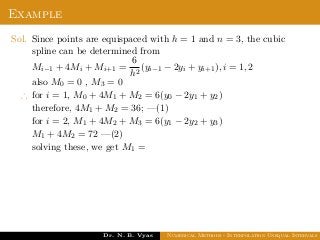 Example
Sol. Since points are equispaced with h = 1 and n = 3, the cubic
spline can be determined from
Mi−1 + 4Mi + Mi+1 =
6
h2
(yi−1 − 2yi + yi+1), i = 1, 2
also M0 = 0 , M3 = 0
∴ for i = 1, M0 + 4M1 + M2 = 6(y0 − 2y1 + y2)
therefore, 4M1 + M2 = 36; —(1)
for i = 2, M1 + 4M2 + M3 = 6(y1 − 2y2 + y3)
M1 + 4M2 = 72 —(2)
solving these, we get M1 =
Dr. N. B. Vyas Numerical Methods - Interpolation Unequal Intervals
 