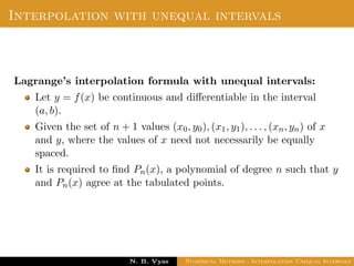 Interpolation with unequal intervals
Lagrange’s interpolation formula with unequal intervals:
Let y = f(x) be continuous and diﬀerentiable in the interval
(a, b).
Given the set of n + 1 values (x0, y0), (x1, y1), . . . , (xn, yn) of x
and y, where the values of x need not necessarily be equally
spaced.
It is required to ﬁnd Pn(x), a polynomial of degree n such that y
and Pn(x) agree at the tabulated points.
Dr. N. B. Vyas Numerical Methods - Interpolation Unequal Intervals
 