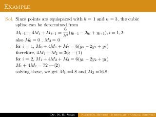Example
Sol. Since points are equispaced with h = 1 and n = 3, the cubic
spline can be determined from
Mi−1 + 4Mi + Mi+1 =
6
h2
(yi−1 − 2yi + yi+1), i = 1, 2
also M0 = 0 , M3 = 0
∴ for i = 1, M0 + 4M1 + M2 = 6(y0 − 2y1 + y2)
therefore, 4M1 + M2 = 36; —(1)
for i = 2, M1 + 4M2 + M3 = 6(y1 − 2y2 + y3)
M1 + 4M2 = 72 —(2)
solving these, we get M1 =4.8 and M2 =16.8
Dr. N. B. Vyas Numerical Methods - Interpolation Unequal Intervals
 