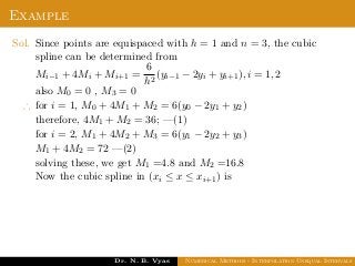 Example
Sol. Since points are equispaced with h = 1 and n = 3, the cubic
spline can be determined from
Mi−1 + 4Mi + Mi+1 =
6
h2
(yi−1 − 2yi + yi+1), i = 1, 2
also M0 = 0 , M3 = 0
∴ for i = 1, M0 + 4M1 + M2 = 6(y0 − 2y1 + y2)
therefore, 4M1 + M2 = 36; —(1)
for i = 2, M1 + 4M2 + M3 = 6(y1 − 2y2 + y3)
M1 + 4M2 = 72 —(2)
solving these, we get M1 =4.8 and M2 =16.8
Now the cubic spline in (xi ≤ x ≤ xi+1) is
Dr. N. B. Vyas Numerical Methods - Interpolation Unequal Intervals
 