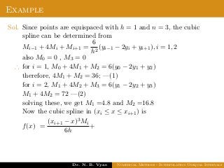 Example
Sol. Since points are equispaced with h = 1 and n = 3, the cubic
spline can be determined from
Mi−1 + 4Mi + Mi+1 =
6
h2
(yi−1 − 2yi + yi+1), i = 1, 2
also M0 = 0 , M3 = 0
∴ for i = 1, M0 + 4M1 + M2 = 6(y0 − 2y1 + y2)
therefore, 4M1 + M2 = 36; —(1)
for i = 2, M1 + 4M2 + M3 = 6(y1 − 2y2 + y3)
M1 + 4M2 = 72 —(2)
solving these, we get M1 =4.8 and M2 =16.8
Now the cubic spline in (xi ≤ x ≤ xi+1) is
f(x) =
(xi+1 − x)3Mi
6h
+
Dr. N. B. Vyas Numerical Methods - Interpolation Unequal Intervals
 