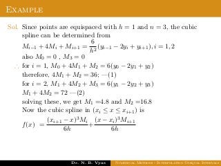 Example
Sol. Since points are equispaced with h = 1 and n = 3, the cubic
spline can be determined from
Mi−1 + 4Mi + Mi+1 =
6
h2
(yi−1 − 2yi + yi+1), i = 1, 2
also M0 = 0 , M3 = 0
∴ for i = 1, M0 + 4M1 + M2 = 6(y0 − 2y1 + y2)
therefore, 4M1 + M2 = 36; —(1)
for i = 2, M1 + 4M2 + M3 = 6(y1 − 2y2 + y3)
M1 + 4M2 = 72 —(2)
solving these, we get M1 =4.8 and M2 =16.8
Now the cubic spline in (xi ≤ x ≤ xi+1) is
f(x) =
(xi+1 − x)3Mi
6h
+
(x − xi)3Mi+1
6h
Dr. N. B. Vyas Numerical Methods - Interpolation Unequal Intervals
 