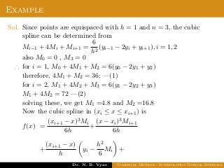 Example
Sol. Since points are equispaced with h = 1 and n = 3, the cubic
spline can be determined from
Mi−1 + 4Mi + Mi+1 =
6
h2
(yi−1 − 2yi + yi+1), i = 1, 2
also M0 = 0 , M3 = 0
∴ for i = 1, M0 + 4M1 + M2 = 6(y0 − 2y1 + y2)
therefore, 4M1 + M2 = 36; —(1)
for i = 2, M1 + 4M2 + M3 = 6(y1 − 2y2 + y3)
M1 + 4M2 = 72 —(2)
solving these, we get M1 =4.8 and M2 =16.8
Now the cubic spline in (xi ≤ x ≤ xi+1) is
f(x) =
(xi+1 − x)3Mi
6h
+
(x − xi)3Mi+1
6h
+
(xi+1 − x)
h
yi −
h2
6
Mi +
Dr. N. B. Vyas Numerical Methods - Interpolation Unequal Intervals
 