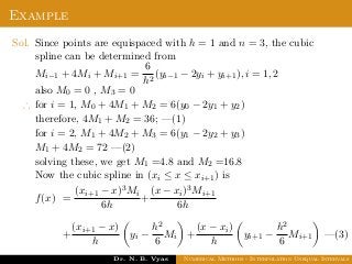 Example
Sol. Since points are equispaced with h = 1 and n = 3, the cubic
spline can be determined from
Mi−1 + 4Mi + Mi+1 =
6
h2
(yi−1 − 2yi + yi+1), i = 1, 2
also M0 = 0 , M3 = 0
∴ for i = 1, M0 + 4M1 + M2 = 6(y0 − 2y1 + y2)
therefore, 4M1 + M2 = 36; —(1)
for i = 2, M1 + 4M2 + M3 = 6(y1 − 2y2 + y3)
M1 + 4M2 = 72 —(2)
solving these, we get M1 =4.8 and M2 =16.8
Now the cubic spline in (xi ≤ x ≤ xi+1) is
f(x) =
(xi+1 − x)3Mi
6h
+
(x − xi)3Mi+1
6h
+
(xi+1 − x)
h
yi −
h2
6
Mi +
(x − xi)
h
yi+1 −
h2
6
Mi+1 —(3)
Dr. N. B. Vyas Numerical Methods - Interpolation Unequal Intervals
 