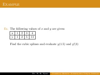 Example
Ex. The following values of x and y are given:
x 1 2 3 4
y 1 2 5 11
Find the cubic splines and evaluate y(1.5) and y (3)
Dr. N. B. Vyas Numerical Methods - Interpolation Unequal Intervals
 