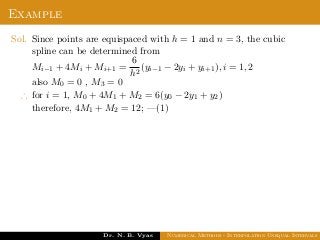 Example
Sol. Since points are equispaced with h = 1 and n = 3, the cubic
spline can be determined from
Mi−1 + 4Mi + Mi+1 =
6
h2
(yi−1 − 2yi + yi+1), i = 1, 2
also M0 = 0 , M3 = 0
∴ for i = 1, M0 + 4M1 + M2 = 6(y0 − 2y1 + y2)
therefore, 4M1 + M2 = 12; —(1)
Dr. N. B. Vyas Numerical Methods - Interpolation Unequal Intervals
 