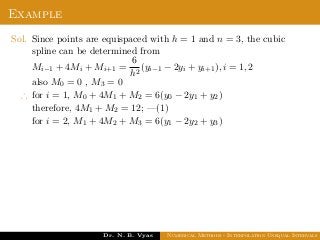 Example
Sol. Since points are equispaced with h = 1 and n = 3, the cubic
spline can be determined from
Mi−1 + 4Mi + Mi+1 =
6
h2
(yi−1 − 2yi + yi+1), i = 1, 2
also M0 = 0 , M3 = 0
∴ for i = 1, M0 + 4M1 + M2 = 6(y0 − 2y1 + y2)
therefore, 4M1 + M2 = 12; —(1)
for i = 2, M1 + 4M2 + M3 = 6(y1 − 2y2 + y3)
Dr. N. B. Vyas Numerical Methods - Interpolation Unequal Intervals
 