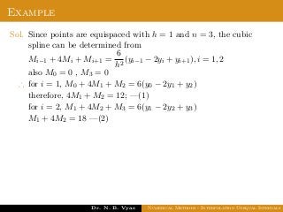 Example
Sol. Since points are equispaced with h = 1 and n = 3, the cubic
spline can be determined from
Mi−1 + 4Mi + Mi+1 =
6
h2
(yi−1 − 2yi + yi+1), i = 1, 2
also M0 = 0 , M3 = 0
∴ for i = 1, M0 + 4M1 + M2 = 6(y0 − 2y1 + y2)
therefore, 4M1 + M2 = 12; —(1)
for i = 2, M1 + 4M2 + M3 = 6(y1 − 2y2 + y3)
M1 + 4M2 = 18 —(2)
Dr. N. B. Vyas Numerical Methods - Interpolation Unequal Intervals
 
